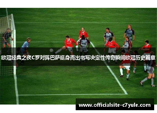 欧冠经典之夜C罗对阵巴萨挺身而出书写决定性传奇瞬间欧冠历史篇章 欧冠经典之夜C罗对阵巴萨挺身而出书写决定性传奇瞬间欧冠历史篇章