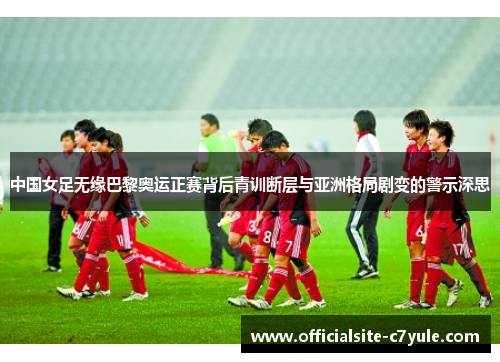 中国女足无缘巴黎奥运正赛背后青训断层与亚洲格局剧变的警示深思