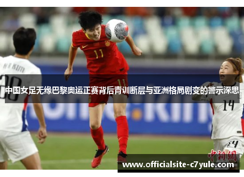 中国女足无缘巴黎奥运正赛背后青训断层与亚洲格局剧变的警示深思