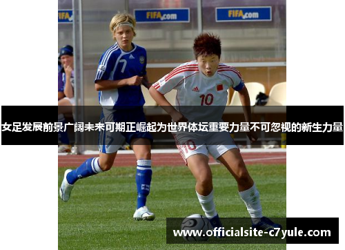 女足发展前景广阔未来可期正崛起为世界体坛重要力量不可忽视的新生力量