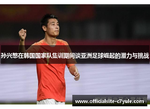 孙兴慜在韩国国家队集训期间谈亚洲足球崛起的潜力与挑战