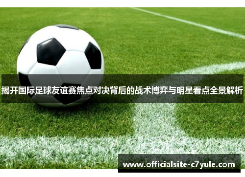 揭开国际足球友谊赛焦点对决背后的战术博弈与明星看点全景解析